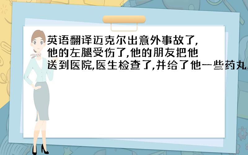 英语翻译迈克尔出意外事故了,他的左腿受伤了,他的朋友把他送到医院,医生检查了,并给了他一些药丸.他的朋友来医院看望他,他