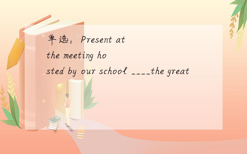 单选：Present at the meeting hosted by our school ____the great