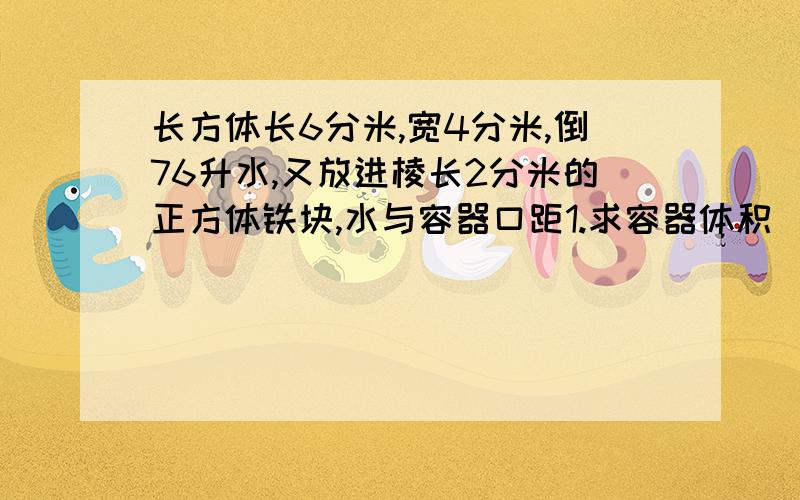 长方体长6分米,宽4分米,倒76升水,又放进棱长2分米的正方体铁块,水与容器口距1.求容器体积