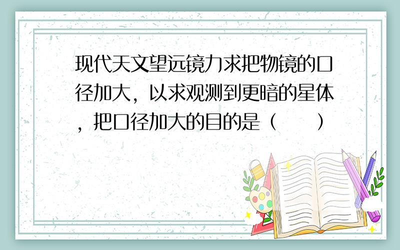 现代天文望远镜力求把物镜的口径加大，以求观测到更暗的星体，把口径加大的目的是（　　）