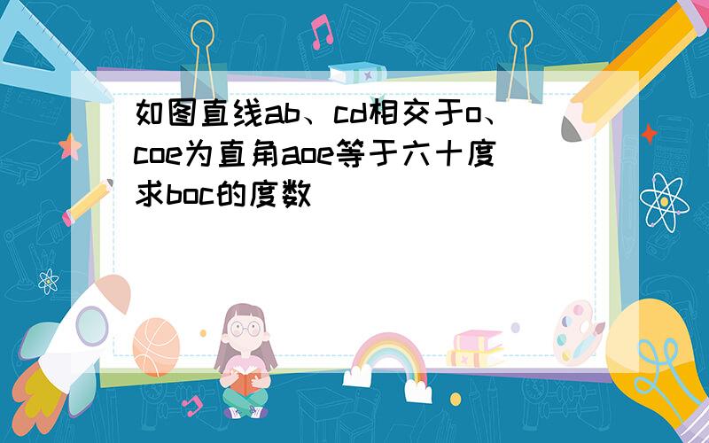 如图直线ab、cd相交于o、coe为直角aoe等于六十度求boc的度数