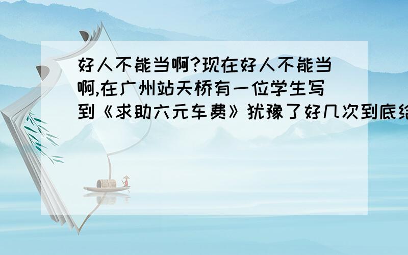 好人不能当啊?现在好人不能当啊,在广州站天桥有一位学生写到《求助六元车费》犹豫了好几次到底给?还是不给?后来我给他了,回