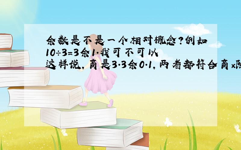 余数是不是一个相对概念?例如10÷3＝3余1．我可不可以这样说,商是3．3余0．1,两者都符合商×除数＋余数＝被除数,请