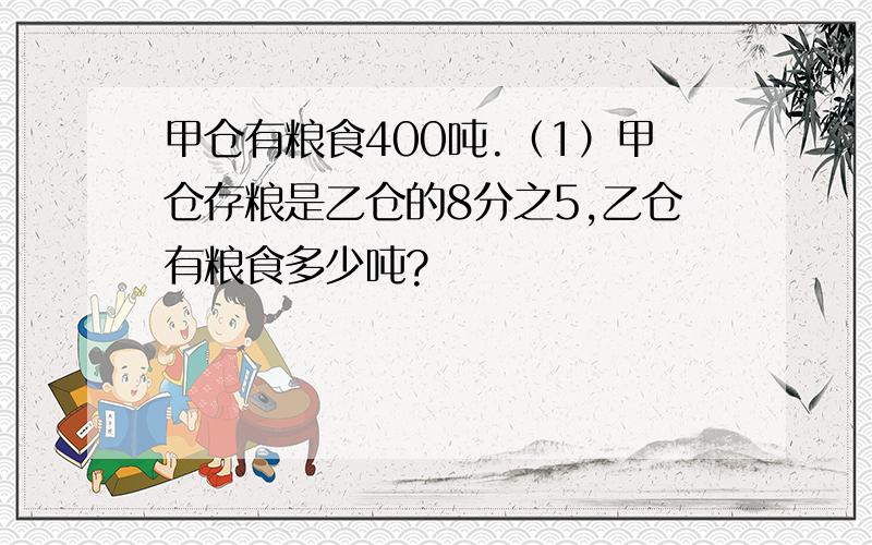 甲仓有粮食400吨.（1）甲仓存粮是乙仓的8分之5,乙仓有粮食多少吨?