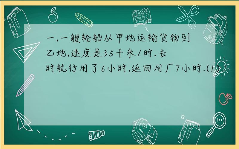 一,一艘轮船从甲地运输货物到乙地,速度是35千米/时.去时航行用了6小时,返回用厂7小时.(1)