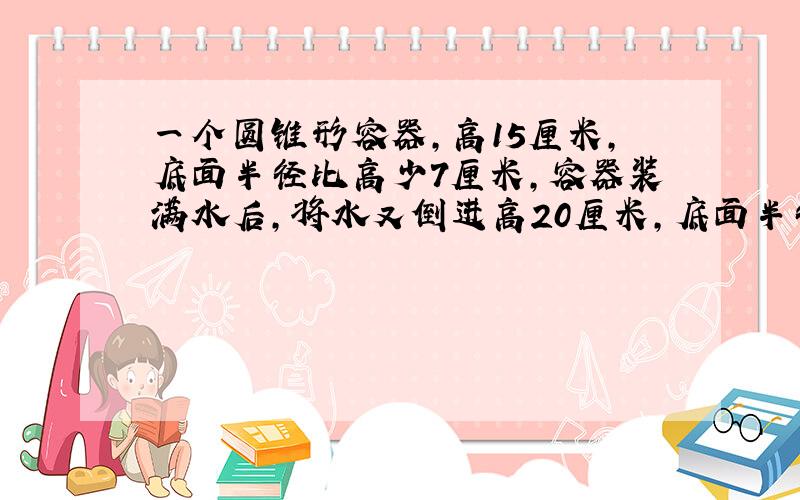 一个圆锥形容器,高15厘米,底面半径比高少7厘米,容器装满水后,将水又倒进高20厘米,底面半径5厘米的圆柱体容器中,求水