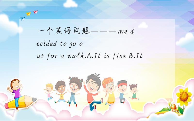 一个英语问题———,we decided to go out for a walk.A.It is fine B.It