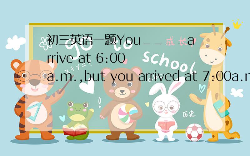 初三英语一题You____arrive at 6:00 a.m.,but you arrived at 7:00a.m.