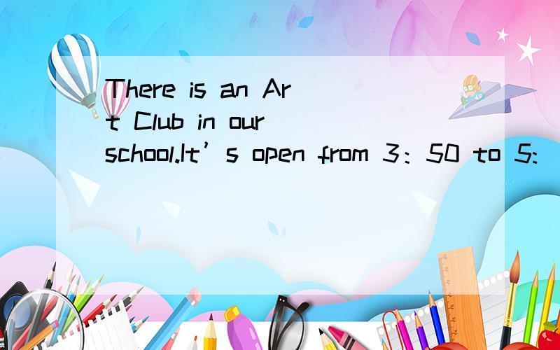 There is an Art Club in our school.It’s open from 3：50 to 5: