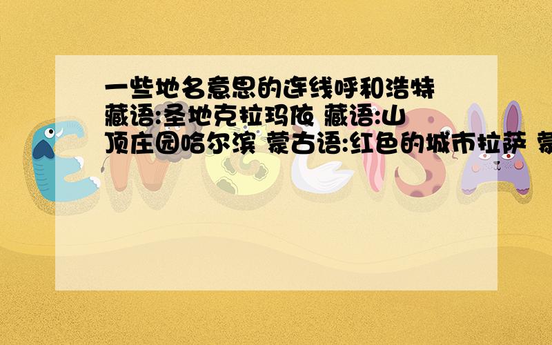 一些地名意思的连线呼和浩特 藏语:圣地克拉玛依 藏语:山顶庄园哈尔滨 蒙古语:红色的城市拉萨 蒙古语:优美的牧场乌鲁木齐