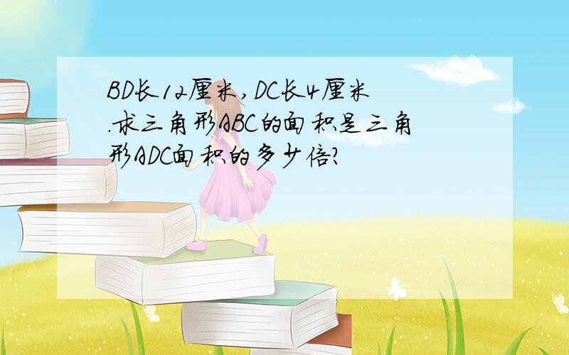 BD长12厘米,DC长4厘米.求三角形ABC的面积是三角形ADC面积的多少倍?