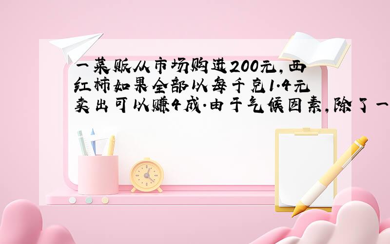 一菜贩从市场购进200元,西红柿如果全部以每千克1.4元卖出可以赚4成.由于气候因素,除了一部分质量好的每千