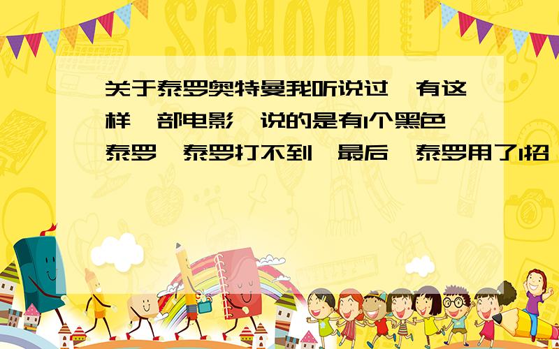 关于泰罗奥特曼我听说过,有这样一部电影,说的是有1个黑色泰罗,泰罗打不到,最后,泰罗用了1招,全身发出火的攻击,打死了那