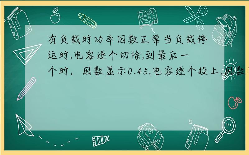 有负载时功率因数正常当负载停运时,电容逐个切除,到最后一个时：因数显示0.45,电容逐个投上,因数不变