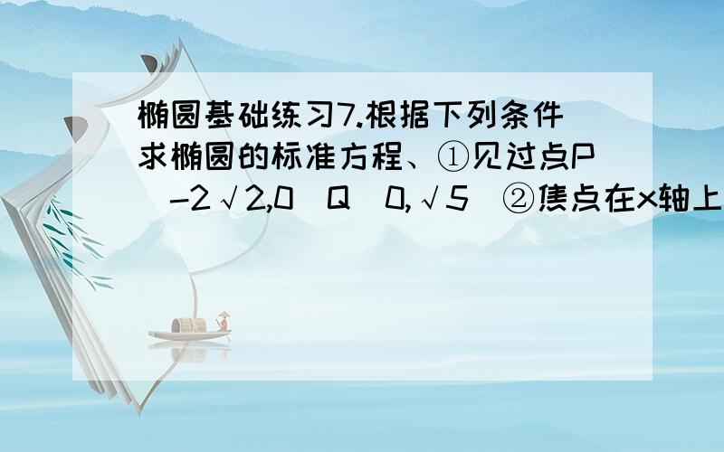 椭圆基础练习7.根据下列条件求椭圆的标准方程、①见过点P（-2√2,0）Q（0,√5）②焦点在x轴上,焦距为4,见过点P