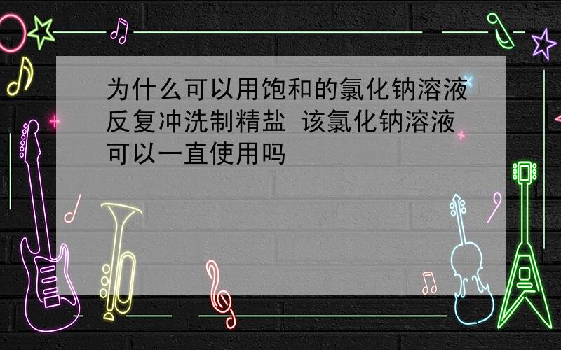 为什么可以用饱和的氯化钠溶液反复冲洗制精盐 该氯化钠溶液可以一直使用吗