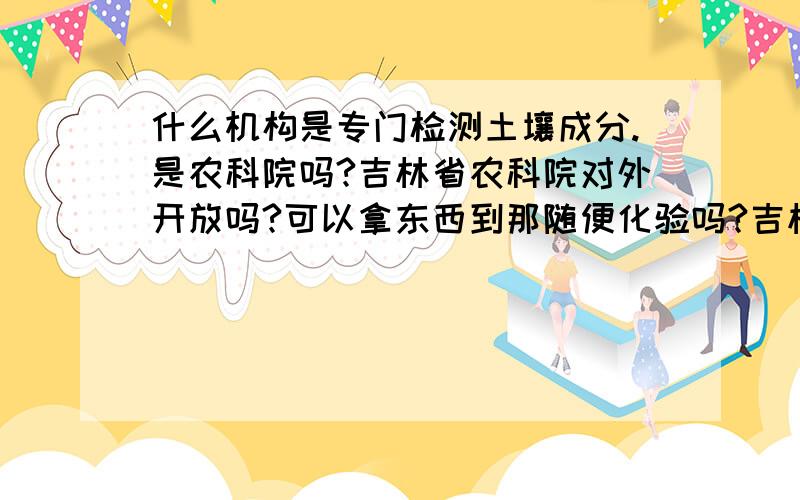 什么机构是专门检测土壤成分.是农科院吗?吉林省农科院对外开放吗?可以拿东西到那随便化验吗?吉林省...