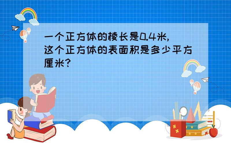 一个正方体的棱长是0.4米,这个正方体的表面积是多少平方厘米?