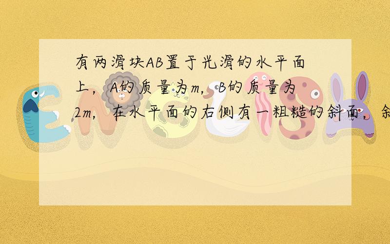 有两滑块AB置于光滑的水平面上，A的质量为m，B的质量为2m，在水平面的右侧有一粗糙的斜面，斜面很长且倾角为 ，A、B两