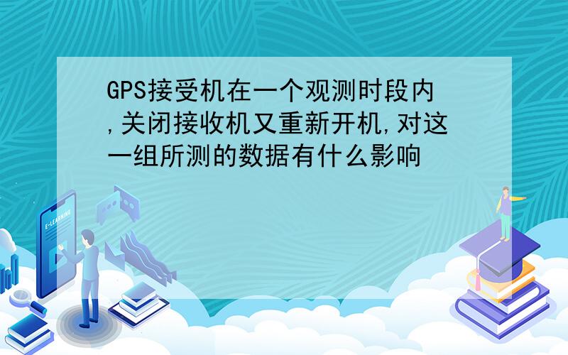 GPS接受机在一个观测时段内,关闭接收机又重新开机,对这一组所测的数据有什么影响