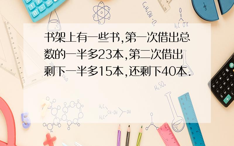 书架上有一些书,第一次借出总数的一半多23本,第二次借出剩下一半多15本,还剩下40本.