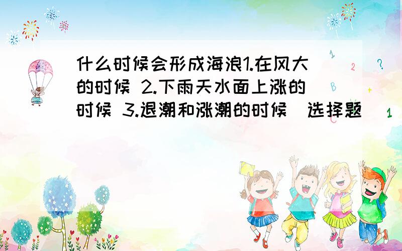 什么时候会形成海浪1.在风大的时候 2.下雨天水面上涨的时候 3.退潮和涨潮的时候（选择题）