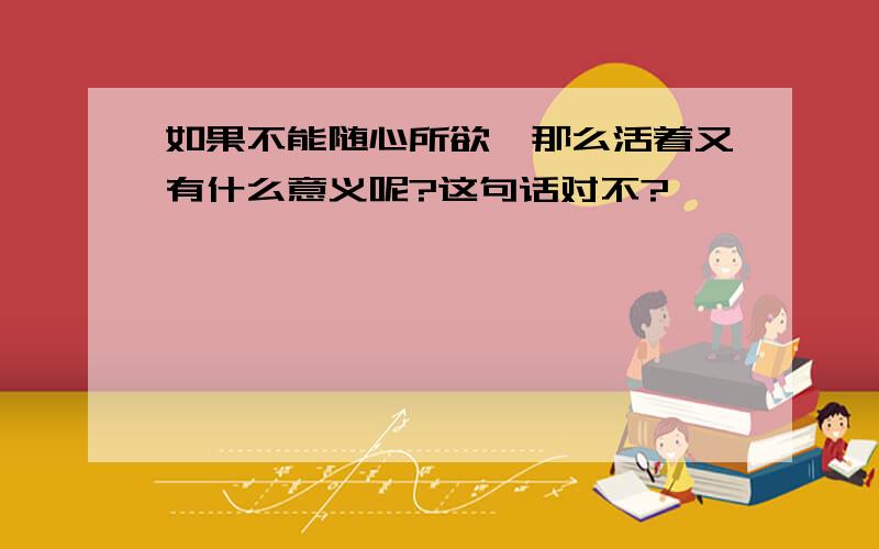 如果不能随心所欲,那么活着又有什么意义呢?这句话对不?