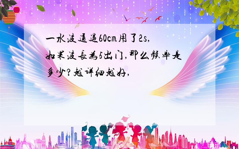 一水波通过60cm用了2s,如果波长为5出门,那么频率是多少?越详细越好,