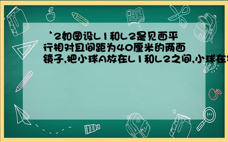 ‘2如图设L1和L2是见面平行相对且间距为40厘米的两面镜子,把小球A放在L1和L2之间,小球在镜L1中的像为A‘