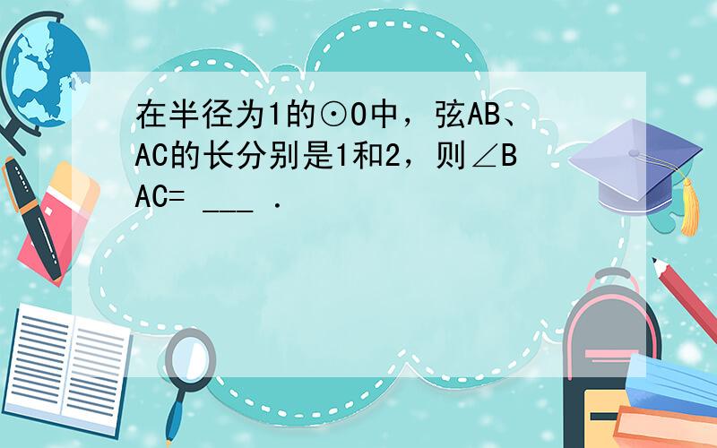 在半径为1的⊙O中，弦AB、AC的长分别是1和2，则∠BAC= ___ ．