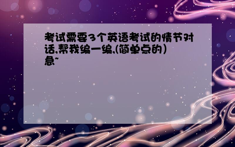 考试需要3个英语考试的情节对话,帮我编一编,(简单点的）急~