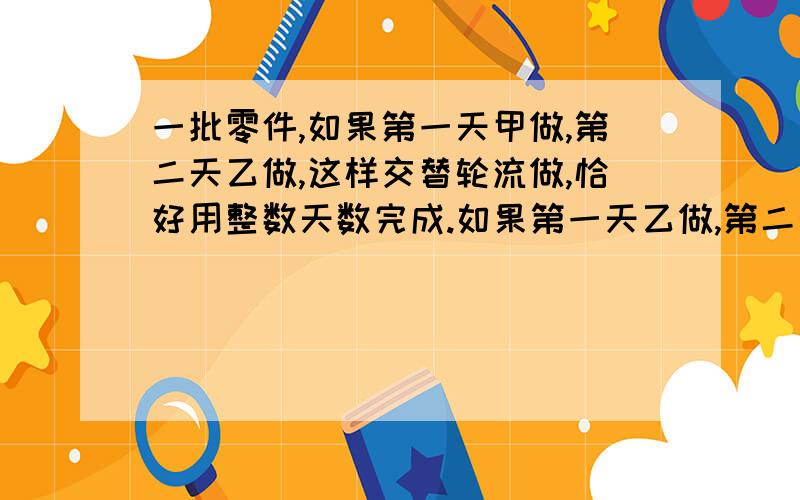 一批零件,如果第一天甲做,第二天乙做,这样交替轮流做,恰好用整数天数完成.如果第一天乙做,第二天甲做,这样交替轮流做,做