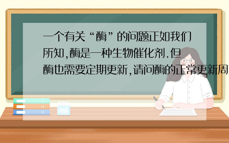 一个有关“酶”的问题正如我们所知,酶是一种生物催化剂.但酶也需要定期更新,请问酶的正常更新周期是多久?各人是否相同?如果