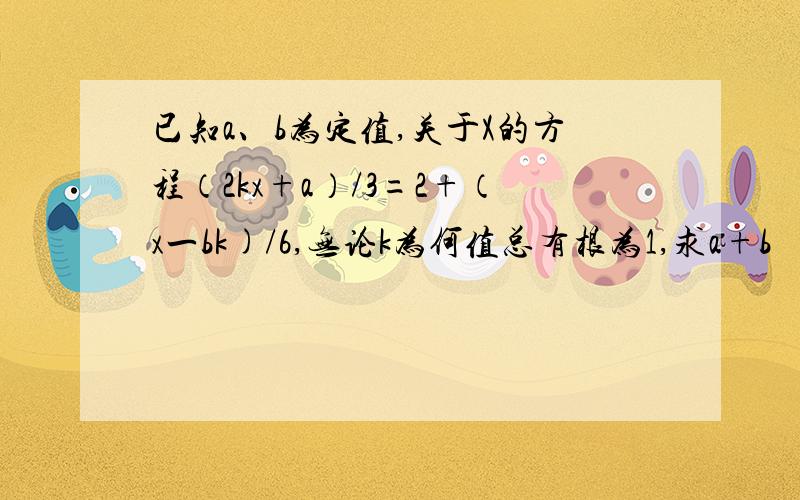 已知a、b为定值,关于X的方程（2kx+a）/3=2+（x一bk)/6,无论k为何值总有根为1,求a+b