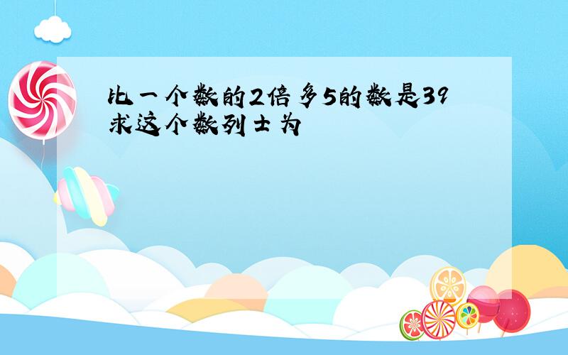 比一个数的2倍多5的数是39求这个数列士为