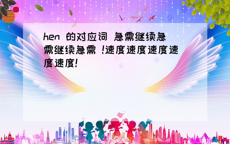 hen 的对应词 急需继续急需继续急需 !速度速度速度速度速度!