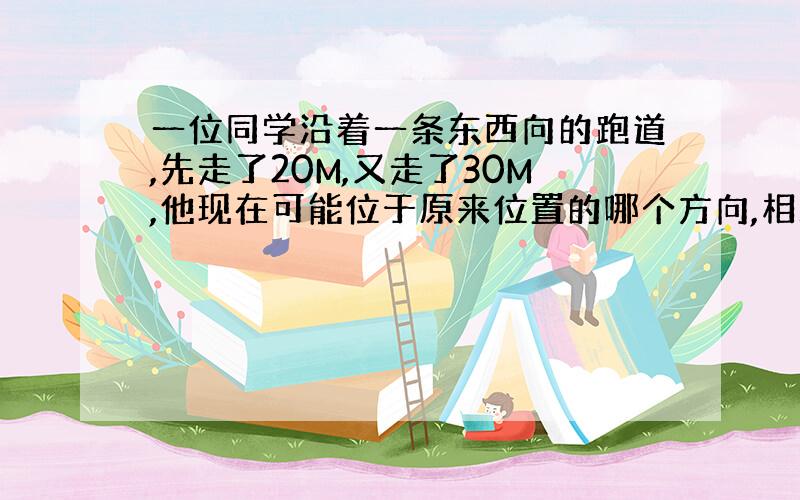 一位同学沿着一条东西向的跑道,先走了20M,又走了30M,他现在可能位于原来位置的哪个方向,相距多少米?