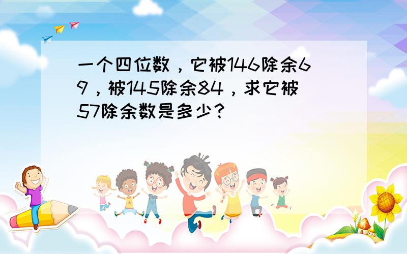 一个四位数，它被146除余69，被145除余84，求它被57除余数是多少？