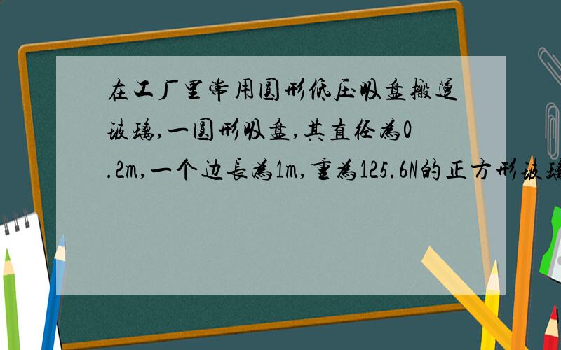 在工厂里常用圆形低压吸盘搬运玻璃,一圆形吸盘,其直径为0.2m,一个边长为1m,重为125.6N的正方形玻璃板,若洗盘能