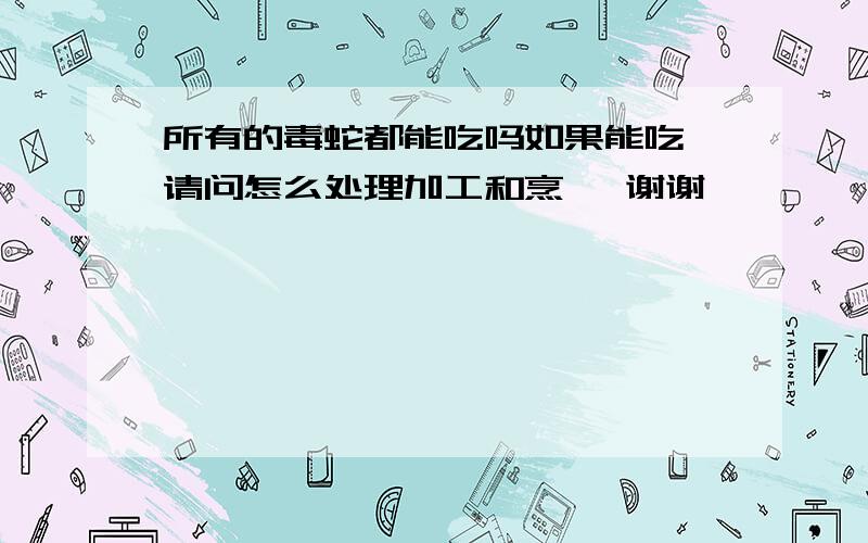 所有的毒蛇都能吃吗如果能吃 请问怎么处理加工和烹饪 谢谢