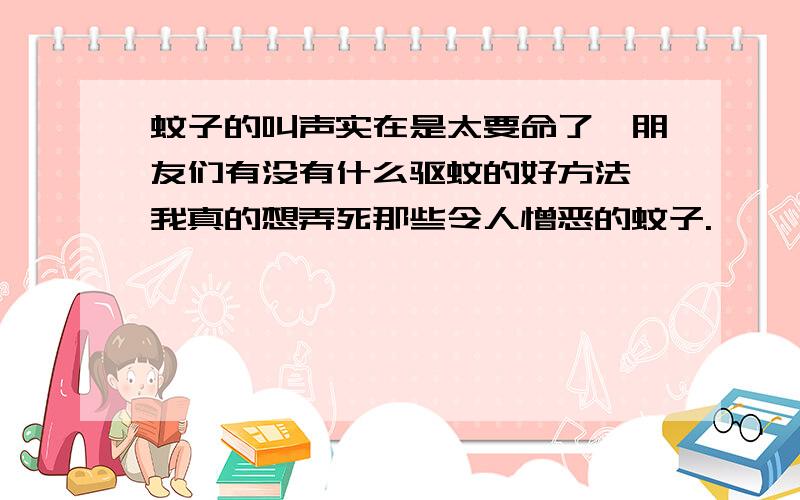 蚊子的叫声实在是太要命了,朋友们有没有什么驱蚊的好方法,我真的想弄死那些令人憎恶的蚊子.