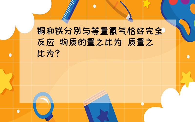 铜和铁分别与等量氯气恰好完全反应 物质的量之比为 质量之比为?