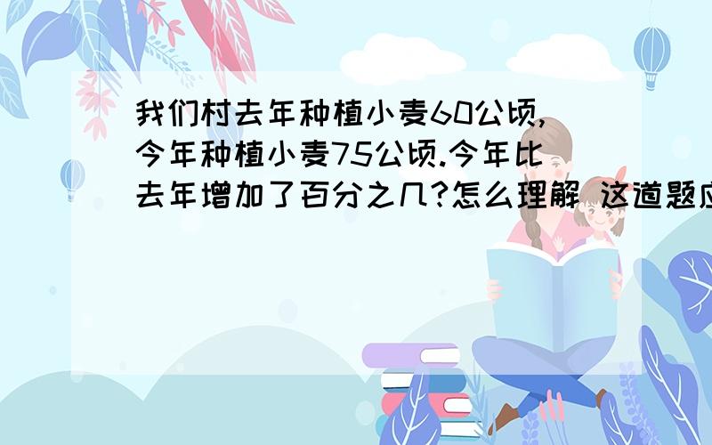 我们村去年种植小麦60公顷,今年种植小麦75公顷.今年比去年增加了百分之几?怎么理解 这道题应该先求什么