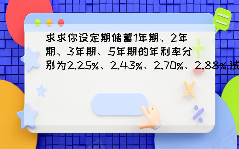 求求你设定期储蓄1年期、2年期、3年期、5年期的年利率分别为2.25%、2.43%、2.70%、2.88%.试计算用10