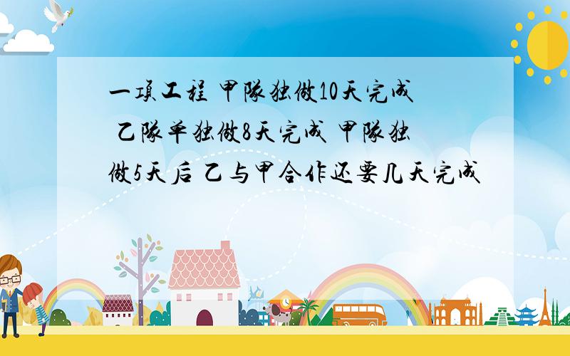 一项工程 甲队独做10天完成 乙队单独做8天完成 甲队独做5天后 乙与甲合作还要几天完成