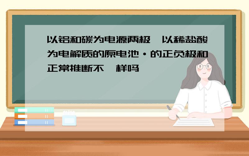 以铝和碳为电源两极,以稀盐酸为电解质的原电池·的正负极和正常推断不一样吗