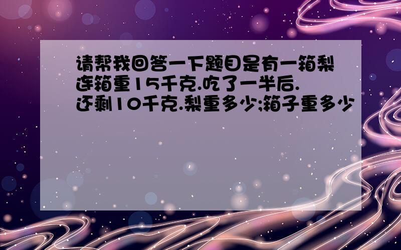 请帮我回答一下题目是有一箱梨连箱重15千克.吃了一半后.还剩10千克.梨重多少;箱子重多少