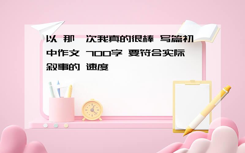 以 那一次我真的很棒 写篇初中作文 700字 要符合实际叙事的 速度