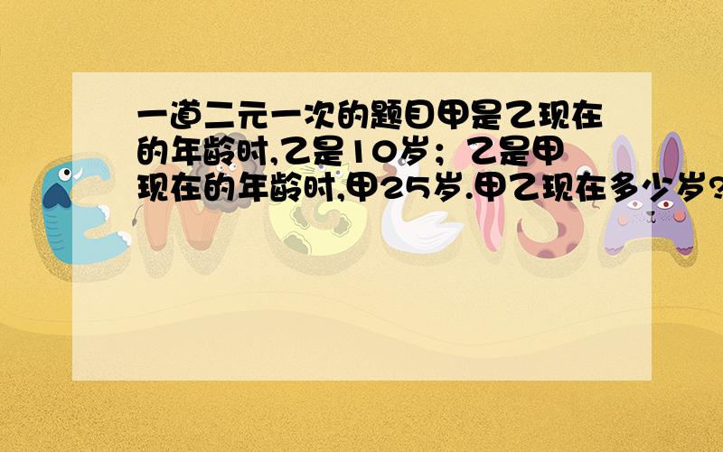 一道二元一次的题目甲是乙现在的年龄时,乙是10岁；乙是甲现在的年龄时,甲25岁.甲乙现在多少岁?要用二元一次方程.列出方