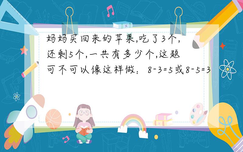 妈妈买回来的苹果,吃了3个,还剩5个,一共有多少个,这题可不可以像这样做：8-3=5或8-5=3